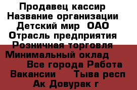Продавец-кассир › Название организации ­ Детский мир, ОАО › Отрасль предприятия ­ Розничная торговля › Минимальный оклад ­ 27 000 - Все города Работа » Вакансии   . Тыва респ.,Ак-Довурак г.